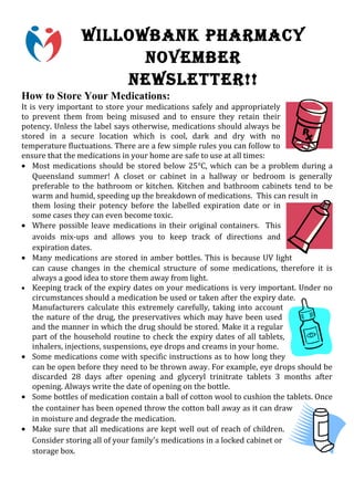 WILLOWBANK PHARMACY
                      NOVEMBER
                    NEWSLETTER!!
How to Store Your Medications:
It is very important to store your medications safely and appropriately
to prevent them from being misused and to ensure they retain their
potency. Unless the label says otherwise, medications should always be
stored in a secure location which is cool, dark and dry with no
temperature fluctuations. There are a few simple rules you can follow to
ensure that the medications in your home are safe to use at all times:
• Most medications should be stored below 25°C, which can be a problem during a
    Queensland summer! A closet or cabinet in a hallway or bedroom is generally
    preferable to the bathroom or kitchen. Kitchen and bathroom cabinets tend to be
    warm and humid, speeding up the breakdown of medications. This can result in
    them losing their potency before the labelled expiration date or in
    some cases they can even become toxic.
• Where possible leave medications in their original containers. This
    avoids mix-ups and allows you to keep track of directions and
    expiration dates.
• Many medications are stored in amber bottles. This is because UV light
    can cause changes in the chemical structure of some medications, therefore it is
    always a good idea to store them away from light.
• Keeping track of the expiry dates on your medications is very important. Under no
    circumstances should a medication be used or taken after the expiry date.
    Manufacturers calculate this extremely carefully, taking into account
    the nature of the drug, the preservatives which may have been used
    and the manner in which the drug should be stored. Make it a regular
    part of the household routine to check the expiry dates of all tablets,
    inhalers, injections, suspensions, eye drops and creams in your home.
• Some medications come with specific instructions as to how long they
    can be open before they need to be thrown away. For example, eye drops should be
    discarded 28 days after opening and glyceryl trinitrate tablets 3 months after
    opening. Always write the date of opening on the bottle.
• Some bottles of medication contain a ball of cotton wool to cushion the tablets. Once
    the container has been opened throw the cotton ball away as it can draw
    in moisture and degrade the medication.
• Make sure that all medications are kept well out of reach of children.
    Consider storing all of your family's medications in a locked cabinet or
    storage box.
 
