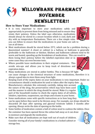 WILLOWBANK PHARMACY
                      NOVEMBER
                    NEWSLETTER!!
How to Store Your Medications:
• It is very important to store your medications safely and
  appropriately to prevent them from being misused and to ensure they
  retain their potency. Unless the label says otherwise, medications
  should always be stored in a secure location which is cool, dark and
  dry with no temperature fluctuations. There are a few simple rules
  you can follow to ensure that the medications in your home are safe to
  use at all times:
• Most medications should be stored below 25°C, which can be a problem during a
  Queensland summer! A closet or cabinet in a hallway or bedroom is generally
  preferable to the bathroom or kitchen. Kitchen and bathroom cabinets tend to be
  warm and humid, speeding up the breakdown of medications. This can result in
  them losing their potency before the labelled expiration date or in
  some cases they can even become toxic.
• Where possible leave medications in their original containers. This
  avoids mix-ups and allows you to keep track of directions and
  expiration dates.
• Many medications are stored in amber bottles. This is because UV light
  can cause changes in the chemical structure of some medications, therefore it is
  always a good idea to store them away from light.
• Keeping track of the expiry dates on your medications is very important. Under no
  circumstances should a medication be used or taken after the expiry date.
  Manufacturers calculate this extremely carefully, taking into account
  the nature of the drug, the preservatives which may have been used
  and the manner in which the drug should be stored. Make it a regular
  part of the household routine to check the expiry dates of all tablets,
  inhalers, injections, suspensions, eye drops and creams in your home.
• Some medications come with specific instructions as to how long they
  can be open before they need to be thrown away. For example, eye drops should be
  discarded 28 days after opening and glyceryl trinitrate tablets 3 months after
  opening. Always write the date of opening on the bottle.
• Some bottles of medication contain a ball of cotton wool to cushion the tablets. Once
  the container has been opened throw the cotton ball away as it can draw
  in moisture and degrade the medication.
• Make sure that all medications are kept well out of reach of children.
  Consider storing all of your family's medications in a locked cabinet or
  storage box.
 