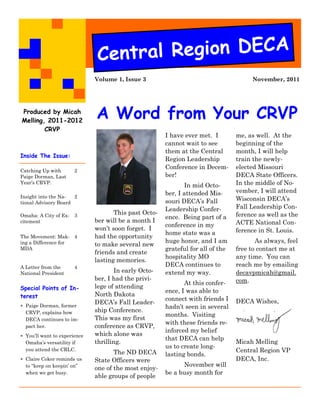 Cent ral Region DECA
                              Volume 1, Issue 3                                       November, 2011




Produced by Micah
Melling, 2011-2012
                              A Word from Your CRVP
        CRVP
                                                       I have ever met. I        me, as well. At the
                                                       cannot wait to see        beginning of the
                                                       them at the Central       month, I will help
Inside The Issue:
                                                       Region Leadership         train the newly-
                                                       Conference in Decem-      elected Missouri
Catching Up with       2
Paige Dorman, Last                                     ber!                      DECA State Officers.
Year’s CRVP.
                                                              In mid Octo-       In the middle of No-
                                                       ber, I attended Mis-      vember, I will attend
Insight into the Na-  2                                                          Wisconsin DECA’s
tional Advisory Board                                  souri DECA’s Fall
                                                       Leadership Confer-        Fall Leadership Con-
Omaha: A City of Ex-   3
                                     This past Octo-                             ference as well as the
                                                       ence. Being part of a
citement                      ber will be a month I                              ACTE National Con-
                                                       conference in my
                              won’t soon forget. I                               ference in St. Louis.
                                                       home state was a
The Movement: Mak- 4          had the opportunity
ing a Difference for                                   huge honor, and I am             As always, feel
                              to make several new
MDA                                                    grateful for all of the   free to contact me at
                              friends and create
                                                       hospitality MO            any time. You can
                              lasting memories.
A Letter from the      4                               DECA continues to         reach me by emailing
National President                   In early Octo-    extend my way.            decavpmicah@gmail.
                              ber, I had the privi-                              com.
                                                              At this confer-
Special Points of In-         lege of attending
                                                       ence, I was able to
terest                        North Dakota
                                                       connect with friends I    DECA Wishes,
 Paige Dorman, former
                              DECA’s Fall Leader-
                                                       hadn’t seen in several
  CRVP, explains how          ship Conference.
                                                       months. Visiting
  DECA continues to im-       This was my first
                                                       with these friends re-
  pact her.                   conference as CRVP,
                                                       inforced my belief
 You’ll want to experience   which alone was
                                                       that DECA can help
  Omaha’s versatility if      thrilling.                                         Micah Melling
                                                       us to create long-
  you attend the CRLC.
                                     The ND DECA                                 Central Region VP
                                                       lasting bonds.
 Claire Coker reminds us     State Officers were                                DECA, Inc.
  to “keep on keepin’ on”                                    November will
                              one of the most enjoy-
  when we get busy.                                    be a busy month for
                              able groups of people
 