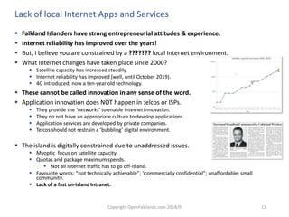 Copyright OpenFalklands.com 2018/9 11
Lack of local Internet Apps and Services
 Falkland Islanders have strong entrepreneurial attitudes & experience.
 Internet reliability has improved over the years!
 But, I believe you are constrained by a ??????? local Internet environment.
 What Internet changes have taken place since 2000?
 Satellite capacity has increased steadily.
 Internet reliability has improved (well, until October 2019).
 4G introduced; now a ten-year old technology.
 These cannot be called innovation in any sense of the word.
 Application innovation does NOT happen in telcos or ISPs.
 They provide the ‘networks’ to enable Internet innovation.
 They do not have an appropriate culture to develop applications.
 Application services are developed by private companies.
 Telcos should not restrain a ‘bubbling’ digital environment.
 The island is digitally constrained due to unaddressed issues.
 Myoptic focus on satellite capacity.
 Quotas and package maximum speeds.
 Not all Internet traffic has to go off-island.
 Favourite words: “not technically achievable”; “commercially confidential”; unaffordable; small
community.
 Lack of a fast on-island Intranet.
 