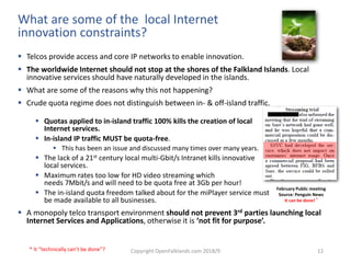Copyright OpenFalklands.com 2018/9 12
What are some of the local Internet
innovation constraints?
 Telcos provide access and core IP networks to enable innovation.
 The worldwide Internet should not stop at the shores of the Falkland Islands. Local
innovative services should have naturally developed in the islands.
 What are some of the reasons why this not happening?
 Crude quota regime does not distinguish between in- & off-island traffic.
 Quotas applied to in-island traffic 100% kills the creation of local
Internet services.
 In-island IP traffic MUST be quota-free.
 This has been an issue and discussed many times over many years.
 The lack of a 21st century local multi-Gbit/s Intranet kills innovative
local services.
 Maximum rates too low for HD video streaming which
needs 7Mbit/s and will need to be quota free at 3Gb per hour!
 The in-island quota freedom talked about for the miPlayer service must
be made available to all businesses.
 A monopoly telco transport environment should not prevent 3rd parties launching local
Internet Services and Applications, otherwise it is ‘not fit for purpose’.
February Public meeting
Source: Penguin News
It can be done! *
* It “technically can’t be done”?
 