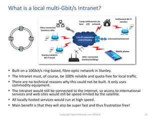 Copyright OpenFalklands.com 2018/9 14
LTE
What is a local multi-Gbit/s Intranet?
 Built on a 10Gbit/s ring-based, fibre-optic network in Stanley.
 The Intranet must, of course, be 100% reliable and quota free for local traffic.
 There are no technical reasons why this could not be built. It only uses
commodity equipment.
 The Intranet would still be connected to the Internet, so access to international
services and web sites would still be speed-limited by the satellite.
 All locally hosted services would run at high speed.
 Main benefit is that they will also be super fast and thus frustration free!
 