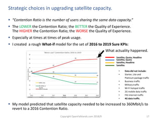 Copyright OpenFalklands.com 2018/9 17
Strategic choices in upgrading satellite capacity.
 “Contention Ratio is the number of users sharing the same data capacity.”
 The LOWER the Contention Ratio; the BETTER the Quality of Experience.
The HIGHER the Contention Ratio; the WORSE the Quality of Experience.
 Especially at times at times of peak usage.
 I created a rough What-if model for the set of 2016 to 2019 Sure KPIs:
 My model predicted that satellite capacity needed to be increased to 360Mbit/s to
revert to a 2016 Contention Ratio.
48
36
24 23
48
62
78 80
0
10
20
30
40
50
60
70
80
90
2016 2017 2017 2018 2018 2019 2019
ContenionRatio
Year
'Worst case' Contention Ratios 2016 to 2019
No
ADSL or
Quota
Satellite, Quota, Headline
Satellite, Quota
Satellite, Headline
Satellite
What actuality happened.
• Data did not include:
• Starter, Lite and
Platinum package traffic
• Business traffic
• Military traffic
• Wi-Fi hotspot traffic
• 2G mobile data traffic
• FIG Internet traffic
• 4G data traffic.
 