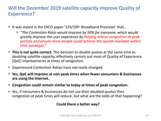 Copyright OpenFalklands.com 2018/9 18
Will the December 2019 satellite capacity improve Quality of
Experience?
 It was stated in the EXCO paper ‘133/19P: Broadband Provision’ that…
 “The Contention Ratio would improve by 50% for everyone, which would
greatly improve the user experience by helping relieve congestion at peak
periods and ensure more people could achieve the speeds available within
their packages.”
 This is not quite correct. The decision to double quotas at the same time as
doubling satellite capacity, effectively cancels out most of Quality of Experience
(QoE) improvements at times of congestion.
 Experienced Contention Ratios have not really changed.
 Yes, QoE will improve at non-peak times when fewer consumers & businesses
are using the Internet.
 Congestion could remain similar to today at times of peak congestion.
 Yes, if consumers & businesses do not use their doubled quotas then
congestion at peak times will reduce, but what are the odds of that happening?
Could there a better way?
 