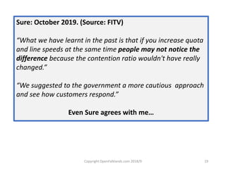 Copyright OpenFalklands.com 2018/9 19
Sure: October 2019. (Source: FITV)
“What we have learnt in the past is that if you increase quota
and line speeds at the same time people may not notice the
difference because the contention ratio wouldn't have really
changed.”
“We suggested to the government a more cautious approach
and see how customers respond.”
Even Sure agrees with me…
 