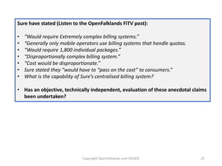 Copyright OpenFalklands.com 2018/9 25
Sure have stated (Listen to the OpenFalklands FITV post):
• “Would require Extremely complex billing systems.”
• “Generally only mobile operators use billing systems that handle quotas.
• “Would require 1,800 individual packages.”
• “Disproportionally complex billing system.”
• “Cost would be disproportionate.”
• Sure stated they “would have to “pass on the cost” to consumers.”
• What is the capability of Sure’s centralised billing system?
• Has an objective, technically independent, evaluation of these anecdotal claims
been undertaken?
 