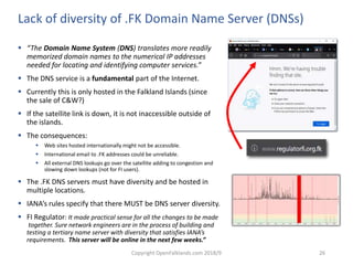 Copyright OpenFalklands.com 2018/9 26
Lack of diversity of .FK Domain Name Server (DNSs)
 “The Domain Name System (DNS) translates more readily
memorized domain names to the numerical IP addresses
needed for locating and identifying computer services.”
 The DNS service is a fundamental part of the Internet.
 Currently this is only hosted in the Falkland Islands (since
the sale of C&W?)
 If the satellite link is down, it is not inaccessible outside of
the islands.
 The consequences:
 Web sites hosted internationally might not be accessible.
 International email to .FK addresses could be unreliable.
 All external DNS lookups go over the satellite adding to congestion and
slowing down lookups (not for FI users).
 The .FK DNS servers must have diversity and be hosted in
multiple locations.
 IANA’s rules specify that there MUST be DNS server diversity.
 FI Regulator: It made practical sense for all the changes to be made
together. Sure network engineers are in the process of building and
testing a tertiary name server with diversity that satisfies IANA’s
requirements. This server will be online in the next few weeks.”
 