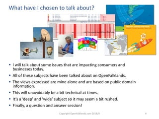 Copyright OpenFalklands.com 2018/9 4
What have I chosen to talk about?
 I will talk about some issues that are impacting consumers and
businesses today.
 All of these subjects have been talked about on OpenFalklands.
 The views expressed are mine alone and are based on public domain
information.
 This will unavoidably be a bit technical at times.
 It’s a ‘deep’ and ‘wide’ subject so it may seem a bit rushed.
 Finally, a question and answer session!
 