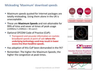 Copyright OpenFalklands.com 2018/9 8
Misleading ‘Maximum’ download speeds
 Maximum speeds quoted for Internet packages are
totally misleading. Using them alone in the UK is
unacceptable.
 These are Maximum Speeds and not-attainable for
99% of time and never at times of peak usage
(220Mbits/ 5.25Mbit/s = 40 users!)
 Optional OFCOM Code of Practice (CoP):
 Transparent and accurate information on realistic
broadband speeds at point of sale where the
underlying technology used may result in lower
access line than headline speeds.
 Has adoption of this CoP been demanded in the FK?
 Remember: The higher the Maximum Speeds; the
higher the congestion at peak times.
 