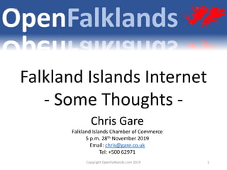 Copyright OpenFalklands.com 2019 1
Chris Gare
Falkland Islands Chamber of Commerce
5 p.m. 28th November 2019
Email: chris@gare.co.uk
Tel: +500 62971
Falkland Islands Internet
- Some Thoughts -
 
