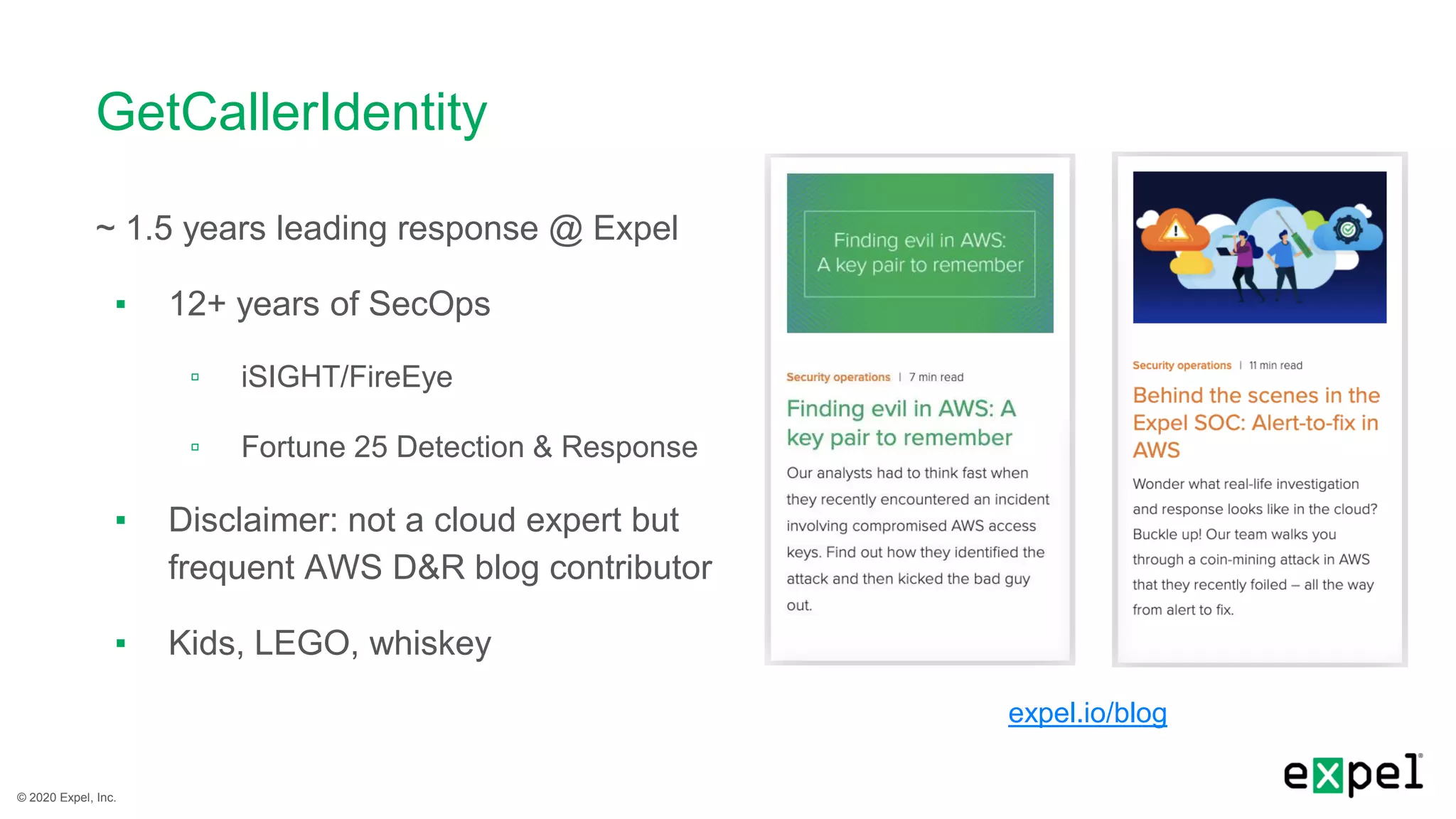 © 2020 Expel, Inc.
GetCallerIdentity
~ 1.5 years leading response @ Expel
▪ 12+ years of SecOps
▫ iSIGHT/FireEye
▫ Fortune 25 Detection & Response
▪ Disclaimer: not a cloud expert but
frequent AWS D&R blog contributor
▪ Kids, LEGO, whiskey
expel.io/blog
 