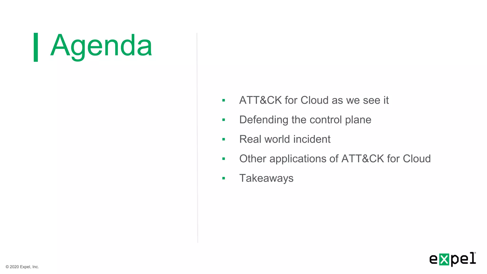 © 2020 Expel, Inc.
Agenda
▪ ATT&CK for Cloud as we see it
▪ Defending the control plane
▪ Real world incident
▪ Other applications of ATT&CK for Cloud
▪ Takeaways
 