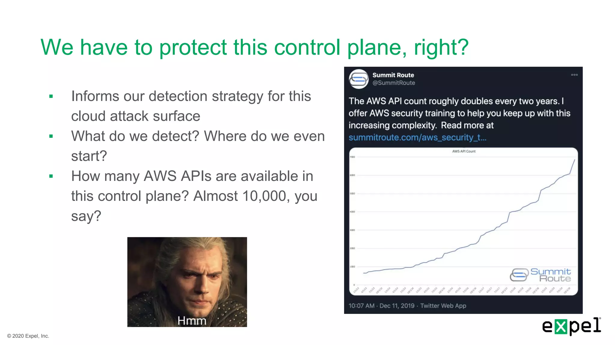 © 2020 Expel, Inc.
We have to protect this control plane, right?
▪ Informs our detection strategy for this
cloud attack surface
▪ What do we detect? Where do we even
start?
▪ How many AWS APIs are available in
this control plane? Almost 10,000, you
say?
 