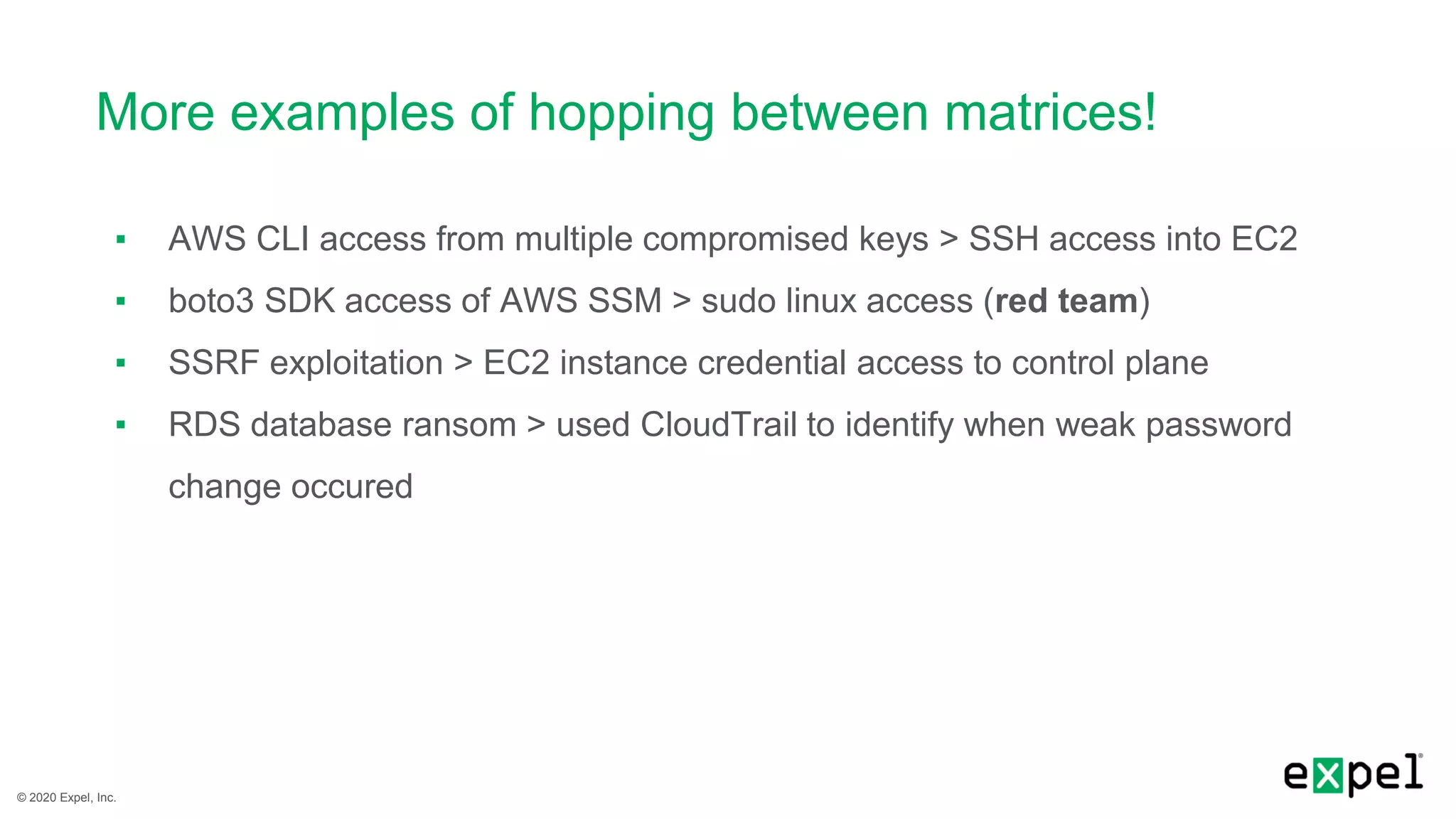 © 2020 Expel, Inc.
More examples of hopping between matrices!
▪ AWS CLI access from multiple compromised keys > SSH access into EC2
▪ boto3 SDK access of AWS SSM > sudo linux access (red team)
▪ SSRF exploitation > EC2 instance credential access to control plane
▪ RDS database ransom > used CloudTrail to identify when weak password
change occured
 