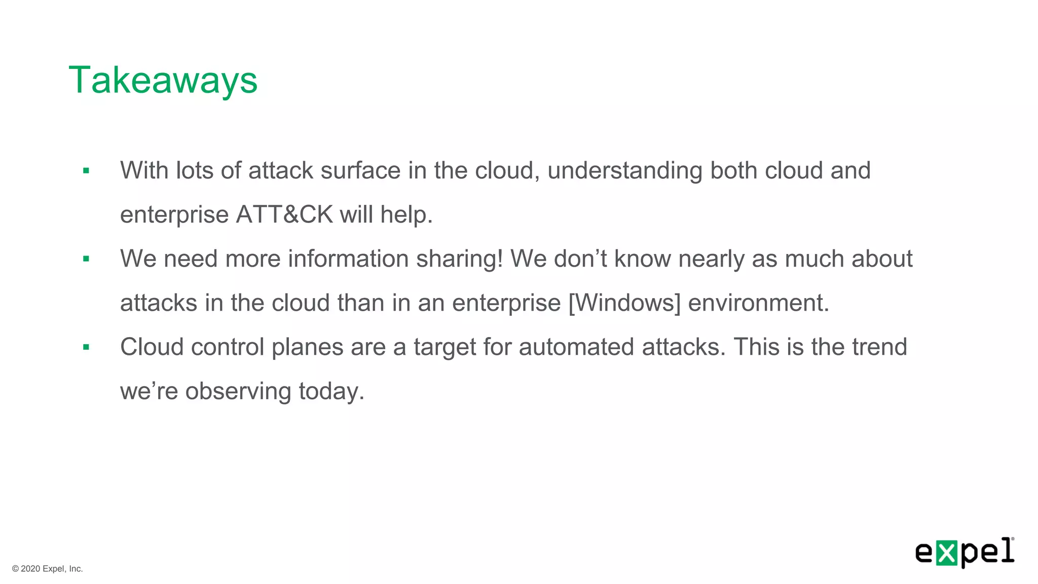 © 2020 Expel, Inc.
Takeaways
▪ With lots of attack surface in the cloud, understanding both cloud and
enterprise ATT&CK will help.
▪ We need more information sharing! We don’t know nearly as much about
attacks in the cloud than in an enterprise [Windows] environment.
▪ Cloud control planes are a target for automated attacks. This is the trend
we’re observing today.
 