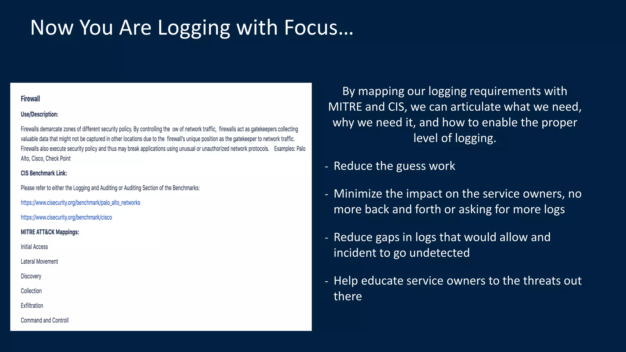 Now You Are Logging with Focus…
By mapping our logging requirements with
MITRE and CIS, we can articulate what we need,
why we need it, and how to enable the proper
level of logging.
- Reduce the guess work
- Minimize the impact on the service owners, no
more back and forth or asking for more logs
- Reduce gaps in logs that would allow and
incident to go undetected
- Help educate service owners to the threats out
there
 