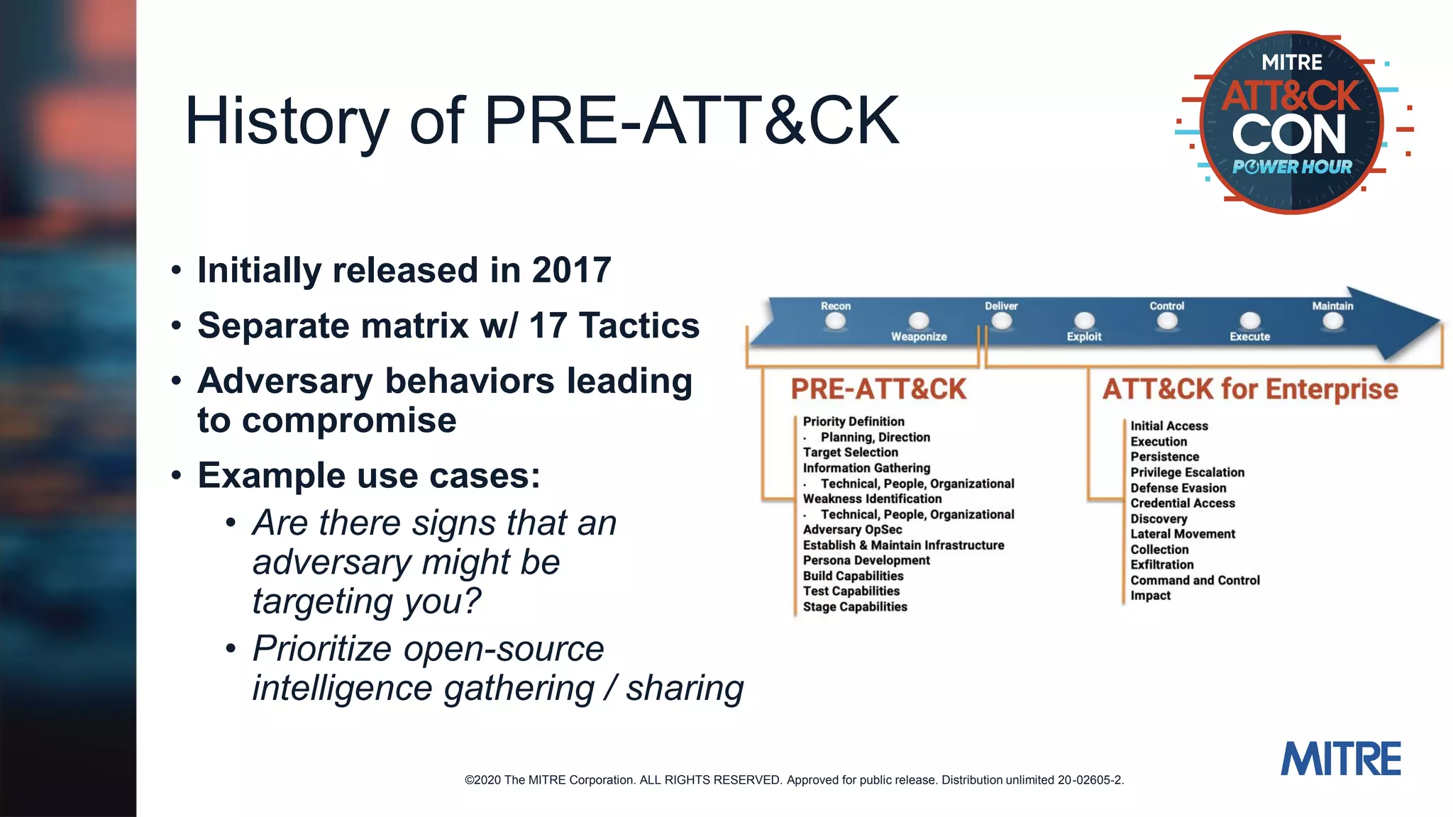 ©2020 The MITRE Corporation. ALL RIGHTS RESERVED. Approved for public release. Distribution unlimited 20-02605-2.
History of PRE-ATT&CK
• Initially released in 2017
• Separate matrix w/ 17 Tactics
• Adversary behaviors leading
to compromise
• Example use cases:
• Are there signs that an
adversary might be
targeting you?
• Prioritize open-source
intelligence gathering / sharing
 
