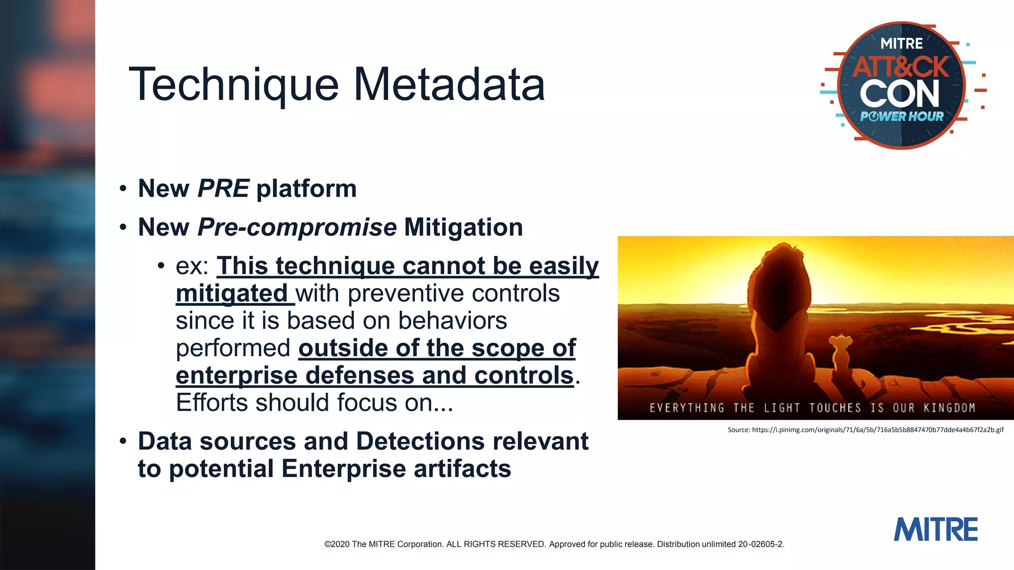 ©2020 The MITRE Corporation. ALL RIGHTS RESERVED. Approved for public release. Distribution unlimited 20-02605-2.
Technique Metadata
• New PRE platform
• New Pre-compromise Mitigation
• ex: This technique cannot be easily
mitigated with preventive controls
since it is based on behaviors
performed outside of the scope of
enterprise defenses and controls.
Efforts should focus on...
• Data sources and Detections relevant
to potential Enterprise artifacts
Source: https://i.pinimg.com/originals/71/6a/5b/716a5b5b8847470b77dde4a4b67f2a2b.gif
 