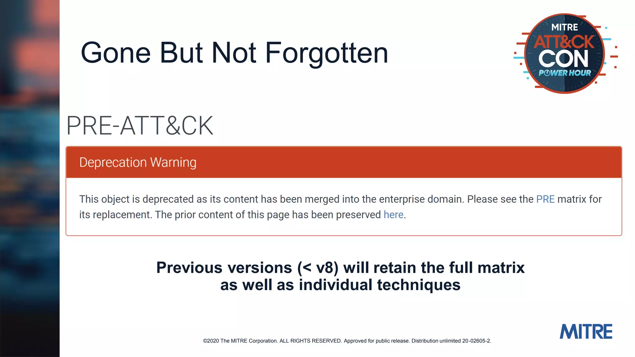 ©2020 The MITRE Corporation. ALL RIGHTS RESERVED. Approved for public release. Distribution unlimited 20-02605-2.
Gone But Not Forgotten
Previous versions (< v8) will retain the full matrix
as well as individual techniques
 