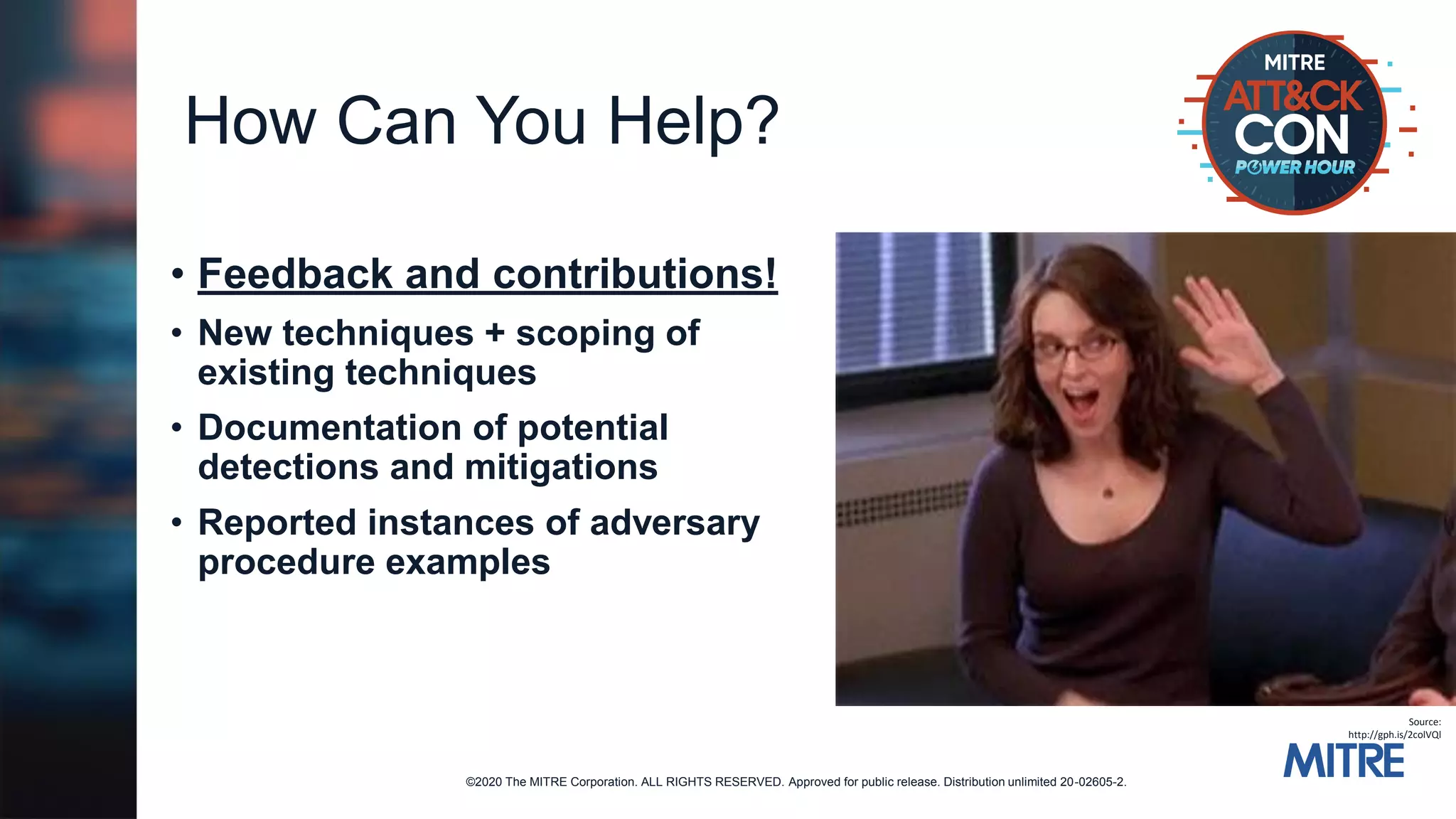 ©2020 The MITRE Corporation. ALL RIGHTS RESERVED. Approved for public release. Distribution unlimited 20-02605-2.
How Can You Help?
• Feedback and contributions!
• New techniques + scoping of
existing techniques
• Documentation of potential
detections and mitigations
• Reported instances of adversary
procedure examples
Source:
http://gph.is/2colVQl
 