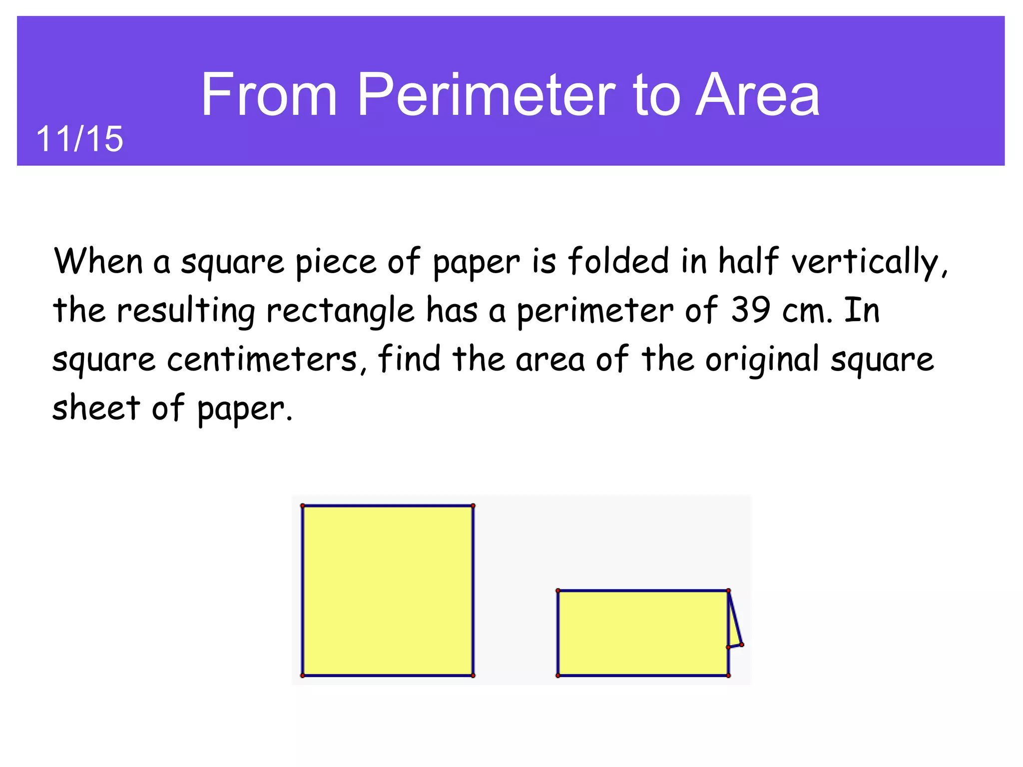 From Perimeter to Area
11/15


When a square piece of paper is folded in half vertically,
the resulting rectangle has a perimeter of 39 cm. In
square centimeters, find the area of the original square
sheet of paper.
 