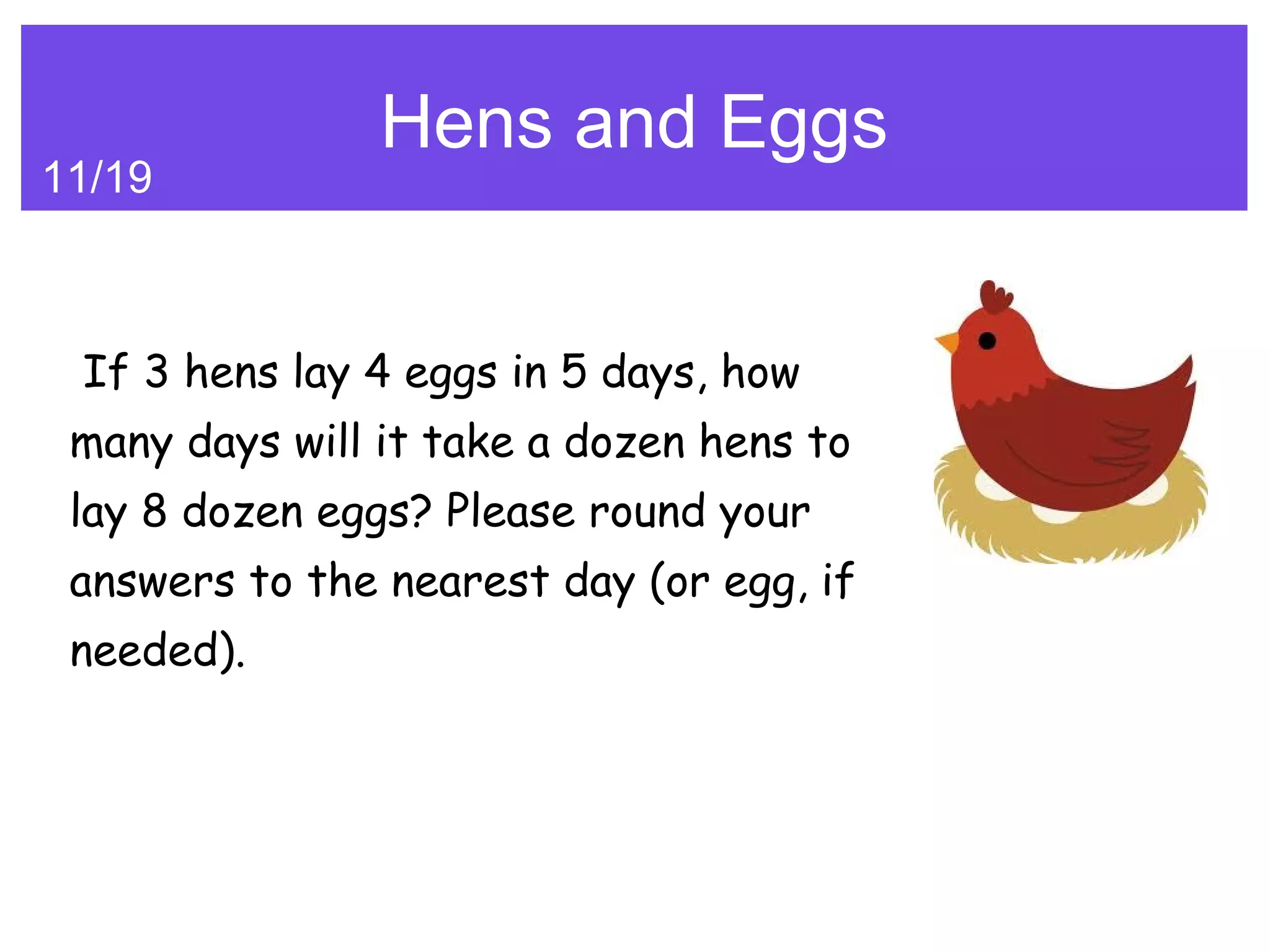 Hens and Eggs
11/19



 If 3 hens lay 4 eggs in 5 days, how
 many days will it take a dozen hens to
 lay 8 dozen eggs? Please round your
 answers to the nearest day (or egg, if
 needed).
 