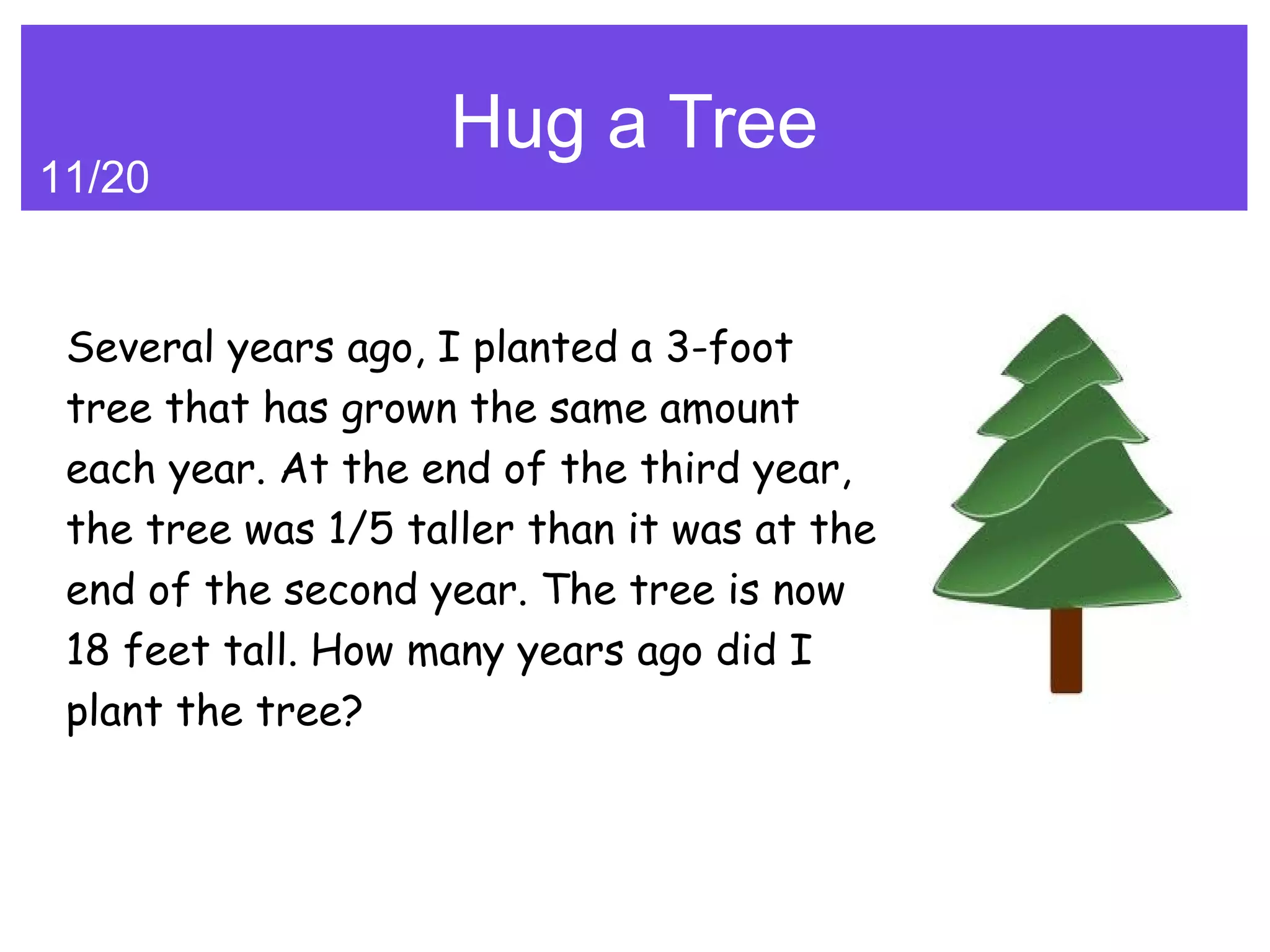 Hug a Tree
11/20


 Several years ago, I planted a 3-foot
 tree that has grown the same amount
 each year. At the end of the third year,
 the tree was 1/5 taller than it was at the
 end of the second year. The tree is now
 18 feet tall. How many years ago did I
 plant the tree?
 