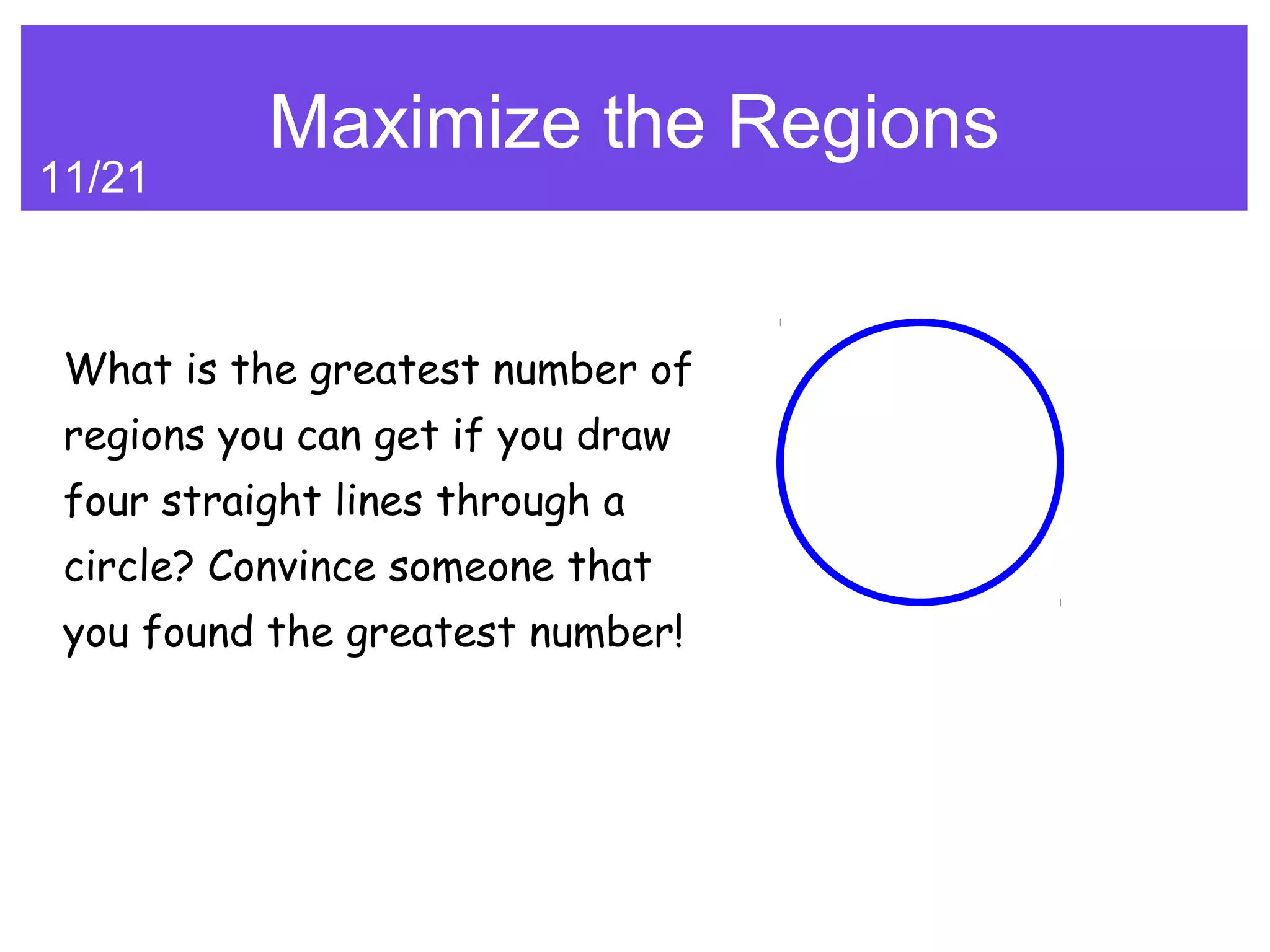 Maximize the Regions
11/21



 What is the greatest number of
 regions you can get if you draw
 four straight lines through a
 circle? Convince someone that
 you found the greatest number!
 