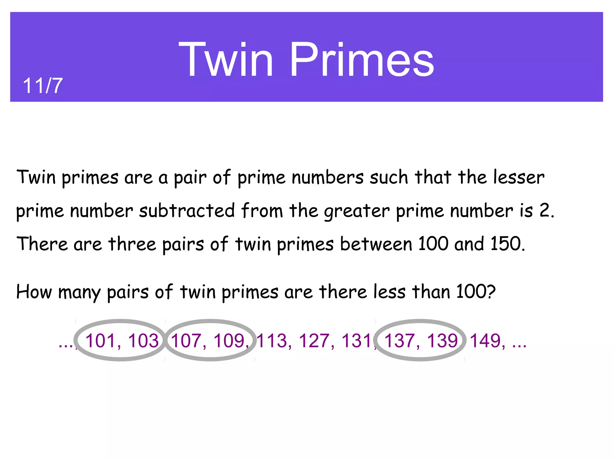 11/7
                  Twin Primes

Twin primes are a pair of prime numbers such that the lesser
prime number subtracted from the greater prime number is 2.
There are three pairs of twin primes between 100 and 150.

How many pairs of twin primes are there less than 100?

    ..., 101, 103, 107, 109, 113, 127, 131, 137, 139, 149, ...
 
