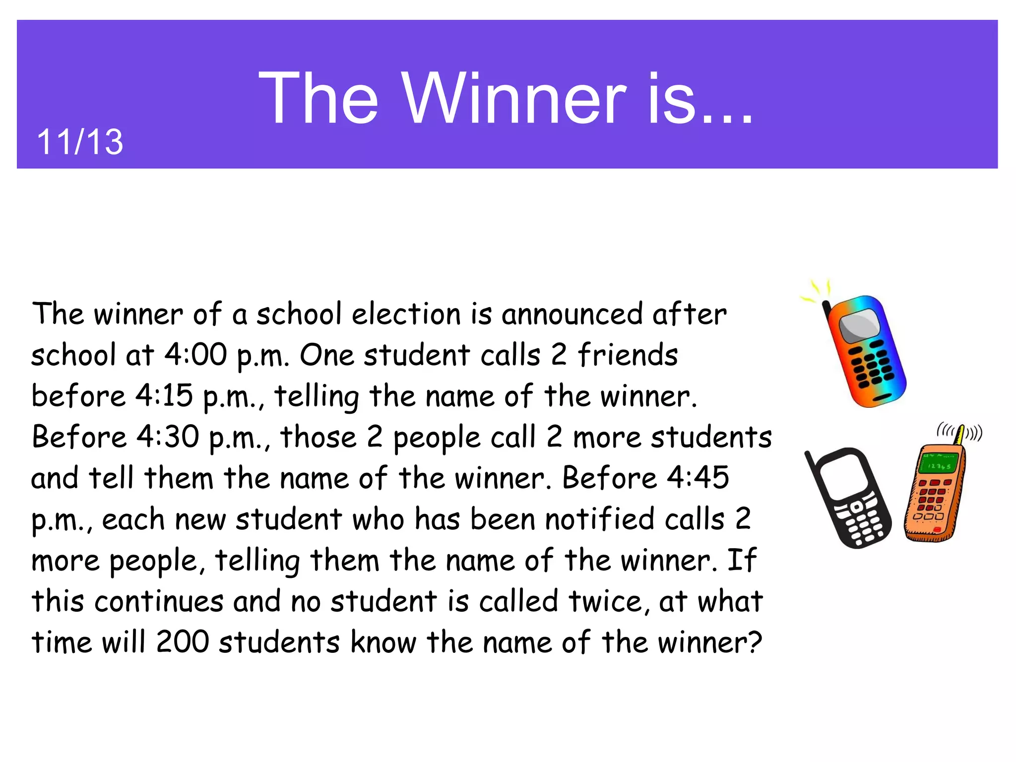 11/13
                The Winner is...

The winner of a school election is announced after
school at 4:00 p.m. One student calls 2 friends
before 4:15 p.m., telling the name of the winner.
Before 4:30 p.m., those 2 people call 2 more students
and tell them the name of the winner. Before 4:45
p.m., each new student who has been notified calls 2
more people, telling them the name of the winner. If
this continues and no student is called twice, at what
time will 200 students know the name of the winner?
 