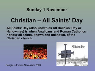 Religious Events November 2009
All Saints' Day (also known as All Hallows' Day or
Hallowmas) is when Anglicans and Roman Catholics
honour all saints, known and unknown, of the
Christian church.
Sunday 1 November
Christian – All Saints’ Day
 