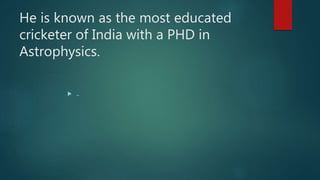 He is known as the most educated
cricketer of India with a PHD in
Astrophysics.
 ..
 