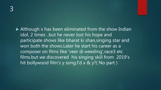 3
 Although x has been eliminated from the show Indian
idol, 2 times ..but he never lost his hope and
participate shows like bharat ki shan,singing star and
won both the shows.Later he start his career as a
composer on films like 'veer di weeding',race3 etc
films.but we discovered his singing skiil from 2019's
hit bollywood film's y song.I'd x & y?( No part )
 