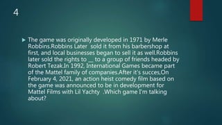 4
 The game was originally developed in 1971 by Merle
Robbins.Robbins Later sold it from his barbershop at
first, and local businesses began to sell it as well.Robbins
later sold the rights to __ to a group of friends headed by
Robert Tezak.In 1992, International Games became part
of the Mattel family of companies.After it's succes,On
February 4, 2021, an action heist comedy film based on
the game was announced to be in development for
Mattel Films with Lil Yachty .Which game I'm talking
about?
 