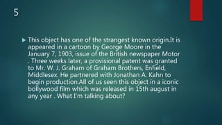 5
 This object has one of the strangest known origin.It is
appeared in a cartoon by George Moore in the
January 7, 1903, issue of the British newspaper Motor
. Three weeks later, a provisional patent was granted
to Mr. W. J. Graham of Graham Brothers, Enfield,
Middlesex. He partnered with Jonathan A. Kahn to
begin production.All of us seen this object in a iconic
bollywood film which was released in 15th august in
any year . What I'm talking about?
 