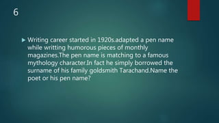 6
 Writing career started in 1920s.adapted a pen name
while writting humorous pieces of monthly
magazines.The pen name is matching to a famous
mythology character.In fact he simply borrowed the
surname of his family goldsmith Tarachand.Name the
poet or his pen name?
 
