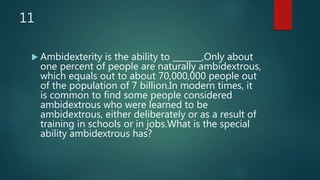 11
 Ambidexterity is the ability to _______,Only about
one percent of people are naturally ambidextrous,
which equals out to about 70,000,000 people out
of the population of 7 billion.In modern times, it
is common to find some people considered
ambidextrous who were learned to be
ambidextrous, either deliberately or as a result of
training in schools or in jobs.What is the special
ability ambidextrous has?
 