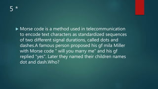 5 *
 Morse code is a method used in telecommunication
to encode text characters as standardized sequences
of two different signal durations, called dots and
dashes.A famous person proposed his gf mila Miller
with Morse code " will you marry me" and his gf
replied "yes". Later they named their children names
dot and dash.Who?
 