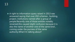 13
 A right to information query raised in 2013 was
answered saying that over 450 schemes , building,
project, institutions named after a group of
people.Recently one of those entities notably
renamed.this caused slight confusion because it is
also the name of another one of the same kind ,
coming under the purview of the same
authority.What I'm talking about?
 