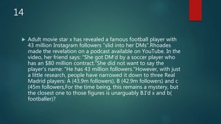 14
 Adult movie star x has revealed a famous football player with
43 million Instagram followers “slid into her DMs”.Rhoades
made the revelation on a podcast available on YouTube. In the
video, her friend says: “She got DM’d by a soccer player who
has an $80 million contract.”She did not want to say the
player's name: “He has 43 million followers."However, with just
a little research, people have narrowed it down to three Real
Madrid players: A (43.9m followers), B (42.9m followers) and c
(45m followers,For the time being, this remains a mystery, but
the closest one to those figures is unarguably B.I'd x and b(
footballer)?
 