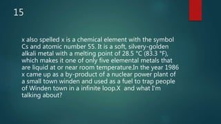 15
x also spelled x is a chemical element with the symbol
Cs and atomic number 55. It is a soft, silvery-golden
alkali metal with a melting point of 28.5 °C (83.3 °F),
which makes it one of only five elemental metals that
are liquid at or near room temperature.In the year 1986
x came up as a by-product of a nuclear power plant of
a small town winden and used as a fuel to trap people
of Winden town in a infinite loop.X and what I'm
talking about?
 