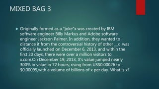 MIXED BAG 3
 Originally formed as a "joke"x was created by IBM
software engineer Billy Markus and Adobe software
engineer Jackson Palmer. In addition, they wanted to
distance it from the controversial history of other __x was
officially launched on December 6, 2013, and within the
first 30 days, there were over a million visitors to
x.com.On December 19, 2013, X's value jumped nearly
300% in value in 72 hours, rising from US$0.00026 to
$0.00095,with a volume of billions of x per day. What is x?
 