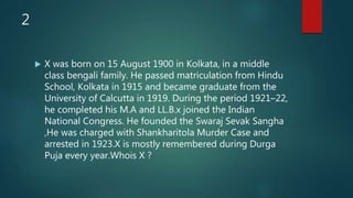2
 X was born on 15 August 1900 in Kolkata, in a middle
class bengali family. He passed matriculation from Hindu
School, Kolkata in 1915 and became graduate from the
University of Calcutta in 1919. During the period 1921–22,
he completed his M.A and LL.B.x joined the Indian
National Congress. He founded the Swaraj Sevak Sangha
,He was charged with Shankharitola Murder Case and
arrested in 1923.X is mostly remembered during Durga
Puja every year.Whois X ?
 