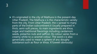 3
 X's originated in the city of Mathura in the present-day
Uttar Pradesh. The Mathura x is the characteristic variety
from the city. From Uttar Pradesh, the x spread to many
parts of the Indian subcontinent.it Usually prepared in
thick, semi-soft pieces, its main ingredients are khoa,
sugar and traditional flavorings including cardamom
seeds, pistachio nuts and saffron. Its colour varies from a
creamy white to a caramel colour. The word x is also
generically used to mean a sphere of any doughy
substance such as flour or khoa. X?(sweet obviously)
 