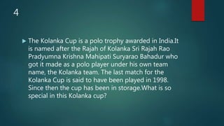 4
 The Kolanka Cup is a polo trophy awarded in India.It
is named after the Rajah of Kolanka Sri Rajah Rao
Pradyumna Krishna Mahipati Suryarao Bahadur who
got it made as a polo player under his own team
name, the Kolanka team. The last match for the
Kolanka Cup is said to have been played in 1998.
Since then the cup has been in storage.What is so
special in this Kolanka cup?
 