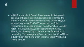6
 In 2012, x launched Oravel Stays to enable listing and
booking of budget accommodations; he renamed the
firm to x in 2013.Shortly after launching Oravel Stays, x
received a grant of $100,000 as part of the Thiel
Fellowship, a two-year program from PayPal co-founder
Peter Thiel.In June 2021, x collaborated with Yatra,
Airbnb, and EaseMyTrip to form the Confederation of
Hospitality, Technology and Tourism Industry (CHATT), an
industry body for the tourism sector of India.What am I
talking about?
 