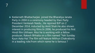 7
 Kedarnath Bhattacharjee joined the Bharatiya Janata
Party in 2004 in a ceremony headed by then Party
President Venkaiah Naidu, .He rejoined BJP on 2
December 2014, inducted by Amit Shah.He also shown
interest in producing films In 2006, he produced his first
Hindi film Utthaan. Also he is working with a fellow
producer, Rakesh Bhhatia on a film named "Yeh Sunday
Kyun Aata Hai'.The film will feature Mithun Chakraborty
in a leading role.From which name he is famous ?
 