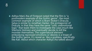 8
 Aditya Mani Jha of Firstpost noted that the film is "a
postmodern example of the Gothic genre", the most
common example of which is Bram Stoker's Dracula.
Satya is similar to Jonathan Harker, the protagonist of
Dracula, in that they have the same "cold, unemotional
logic" that leads them to investigate the case (much like
Sherlock Holmes) and eventually decide to kill the
monster themselves. The supernatural element
embodying repressed emotions or desires is a trope of
the Gothic genre. X's reveal as like a goddess, specifically
like Kali. About which character Aditya Jha talked about?
 