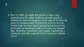 9
 Born in 1861 ,in naida the person x has a very
adventurous life .after working a tourist guide in
kolkata he went to Rangoon at thr age of 14.then he
went to Europe where he become a circus animal
trainer.later he went Brazil and joined army and he
promoted as lieutenant.Later in novel y by Satyajit
Ray , Birendra Chaudhary was hugely inspired by x
character and did a special trick in circus to tribute
x.X y?
 