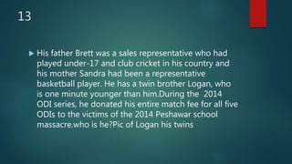 13
 His father Brett was a sales representative who had
played under-17 and club cricket in his country and
his mother Sandra had been a representative
basketball player. He has a twin brother Logan, who
is one minute younger than him.During the 2014
ODI series, he donated his entire match fee for all five
ODIs to the victims of the 2014 Peshawar school
massacre.who is he?Pic of Logan his twins
 